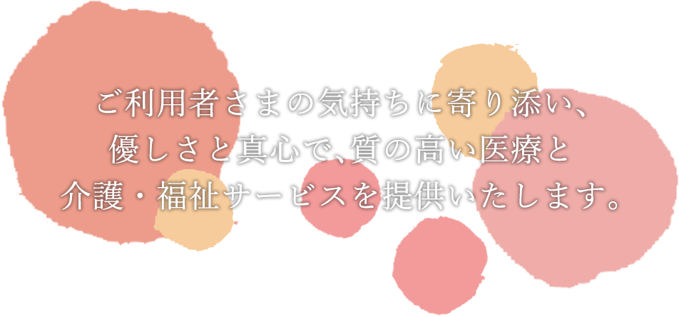 ご利用者さまの気持ちに寄り添い、優しさと真心で、質の高い医療と介護・福祉サービスを提供いたします。