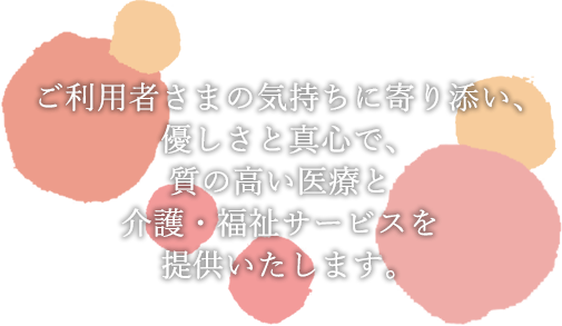 ご利用者さまの気持ちに寄り添い、優しさと真心で、質の高い医療と介護・福祉サービスを提供いたします。